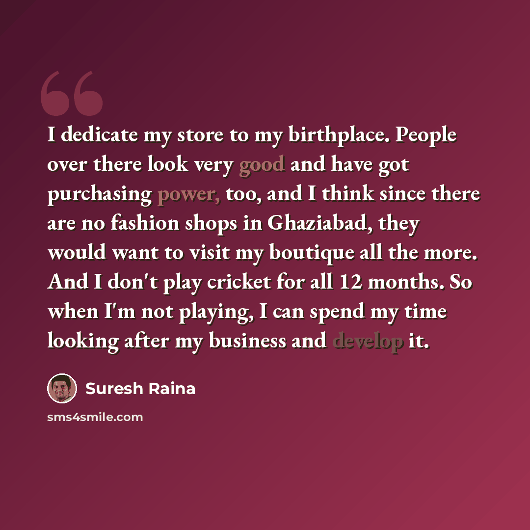 “I dedicate my store to my birthplace. People over there look very good and have got purchasing power, too, and I think since there are no fashion shops in Ghaziabad, they would want to visit my boutique all the more. And I don't play cricket for all 12 months. So when I'm not playing, I can spend…” quote by Suresh Raina