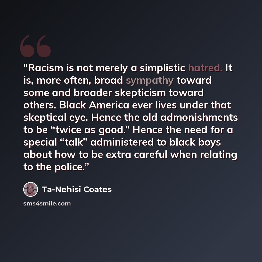 “Racism is not merely a simplistic hatred. It is, more often, broad sympathy toward some and broader skepticism toward others. Black America ever lives under that skeptical eye. Hence the old admonishments to be “twice as good.” Hence the need for a special “talk” administered to black boys about…” quote by Ta-Nehisi Coates