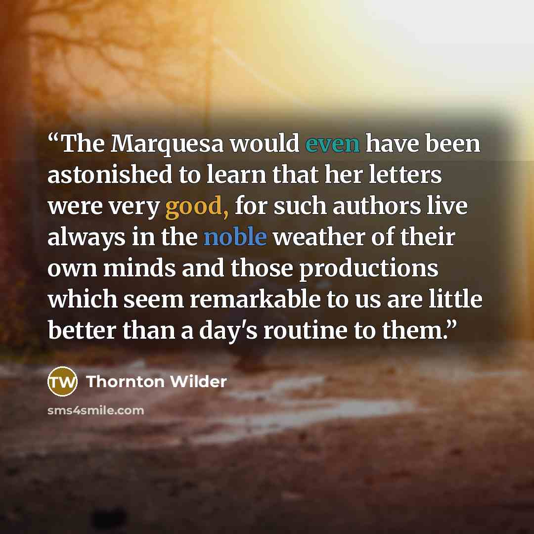 “The Marquesa would even have been astonished to learn that her letters were very good, for such authors live always in the noble weather of their own minds and those productions which seem remarkable to us are little better than a day's routine to them.” quote by Thornton Wilder