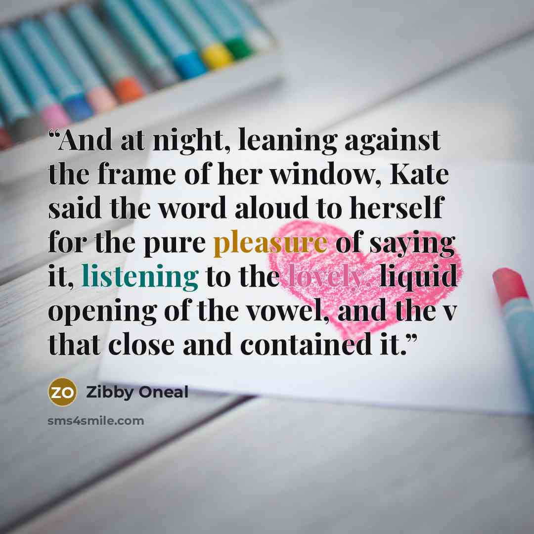 “And at night, leaning against the frame of her window, Kate said the word aloud to herself for the pure pleasure of saying it, listening to the lovely, liquid opening of the vowel, and the v that close and contained it.” quote by Zibby Oneal