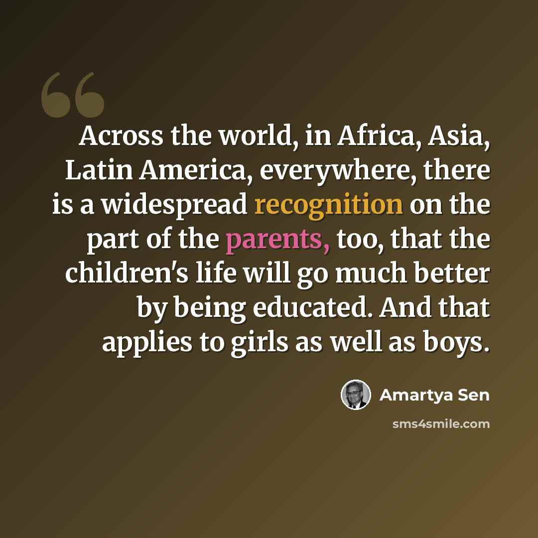 “Across the world, in Africa, Asia, Latin America, everywhere, there is a widespread recognition on the part of the parents, too, that the children's life will go much better by being educated. And that applies to girls as well as boys.” quote by Amartya Sen