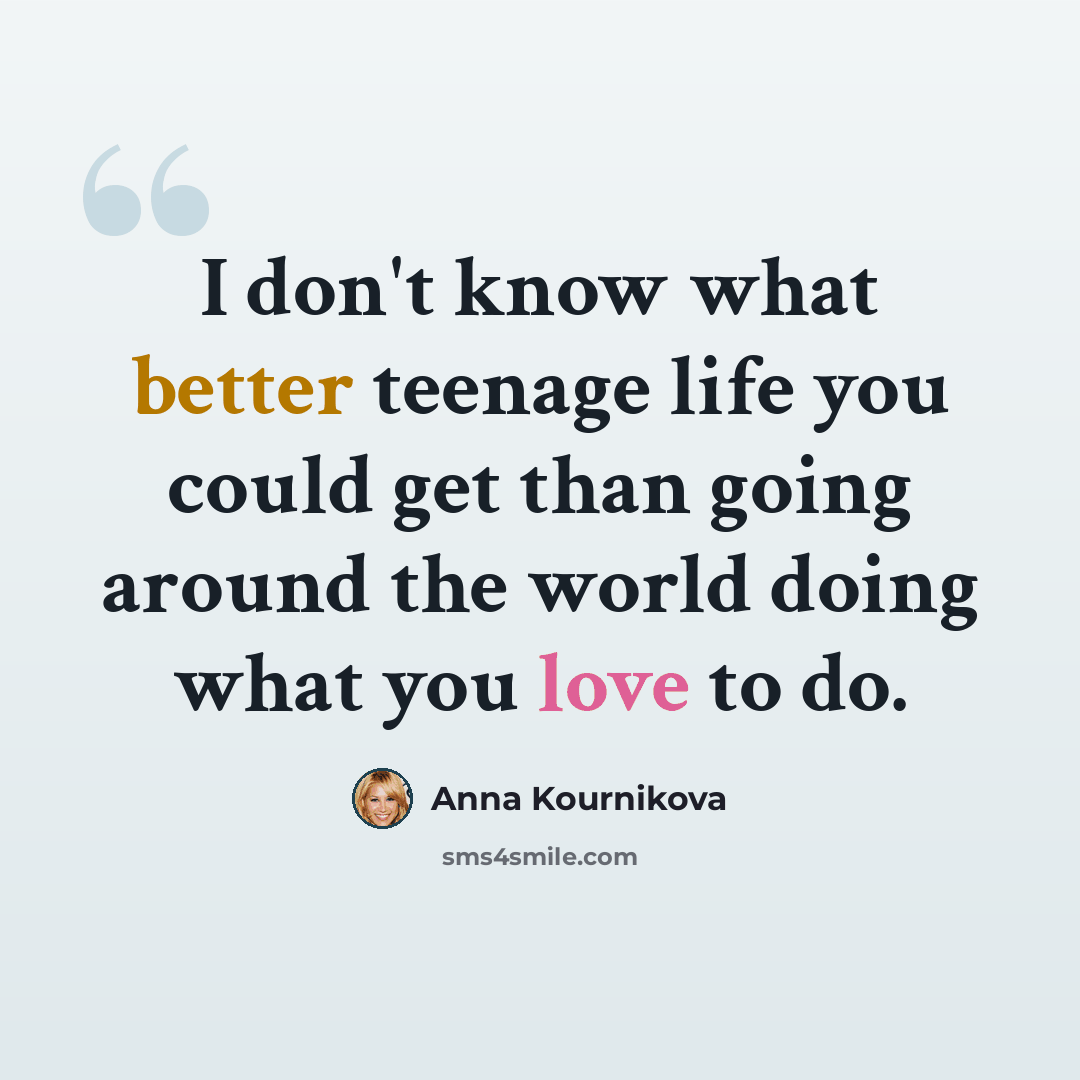 “I don't know what better teenage life you could get than going around the world doing what you love to do.” quote by Anna Kournikova