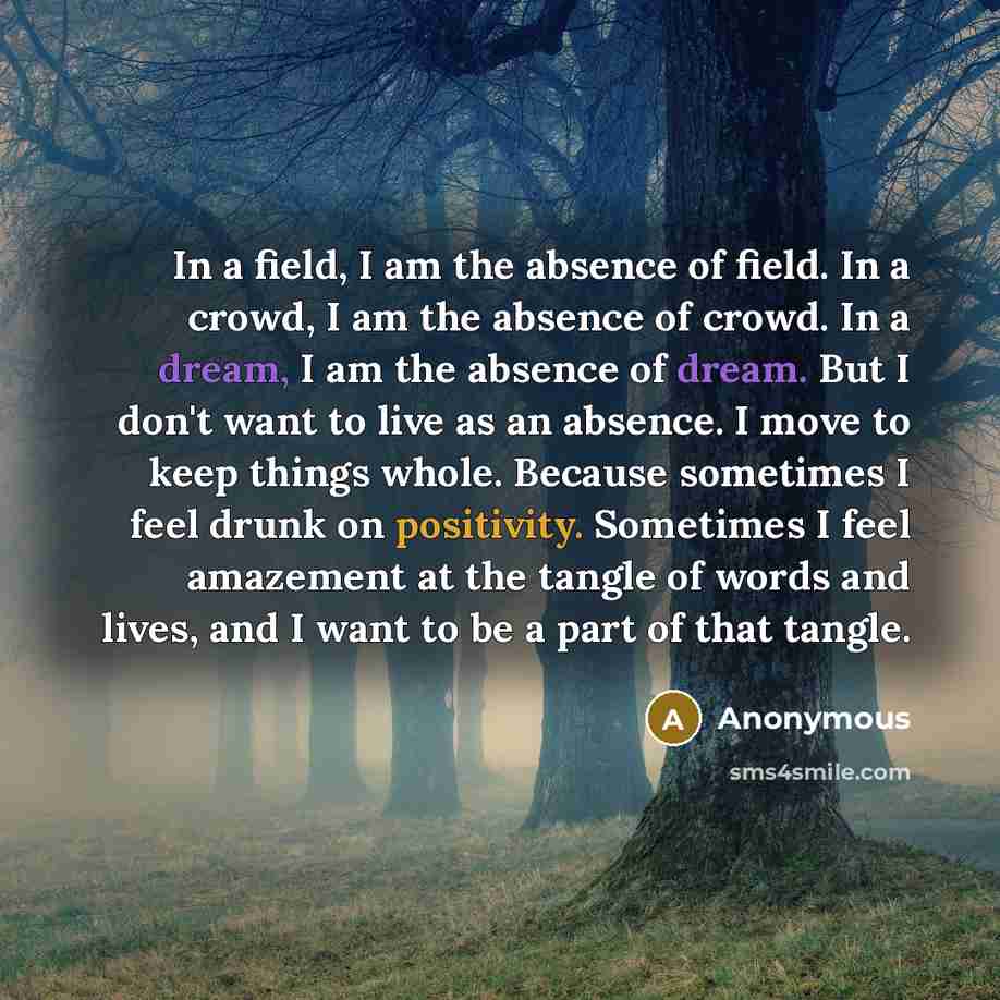 “In a field, I am the absence of field. In a crowd, I am the absence of crowd. In a dream, I am the absence of dream. But I don't want to live as an absence. I move to keep things whole. Because sometimes I feel drunk on positivity. Sometimes I feel amazement at the tangle of words and lives, and I…” quote by Anonymous
