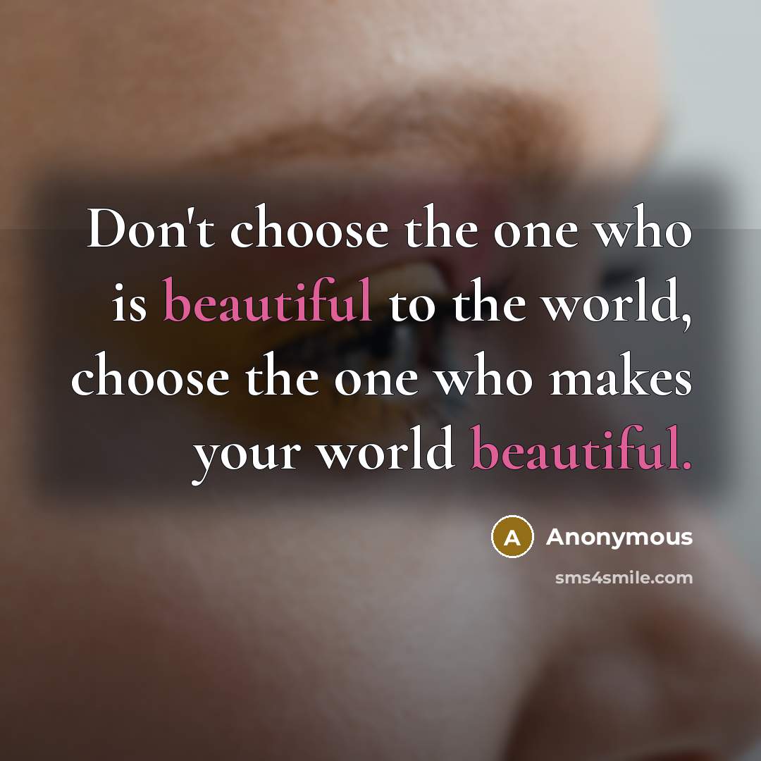 “Don't choose the one who is beautiful to the world, choose the one who makes your world beautiful.” quote by Anonymous
