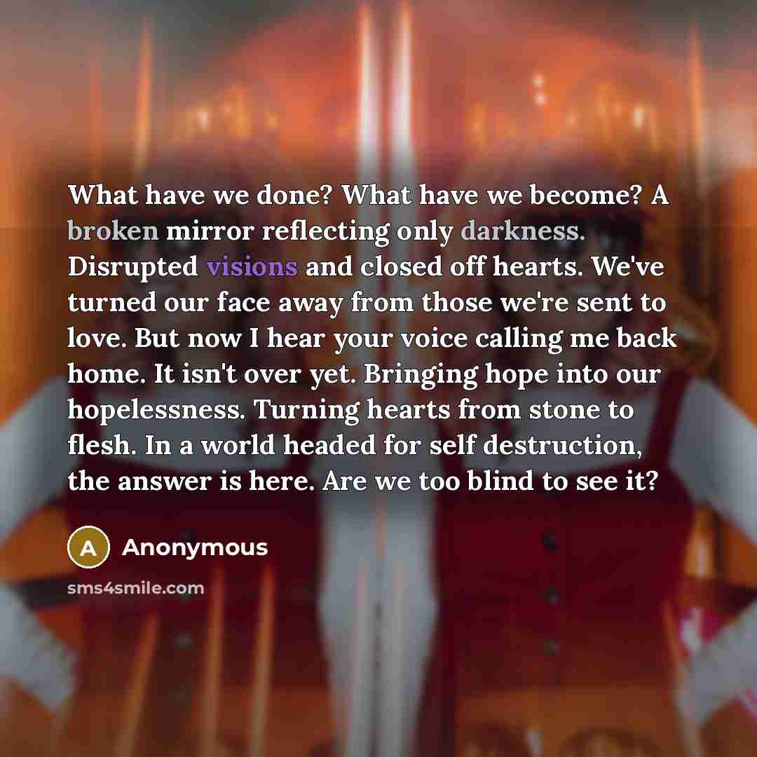 “What have we done? What have we become? A broken mirror reflecting only darkness. Disrupted visions and closed off hearts. We've turned our face away from those we're sent to love. But now I hear your voice calling me back home. It isn't over yet. Bringing hope into our hopelessness. Turning…” quote by Anonymous