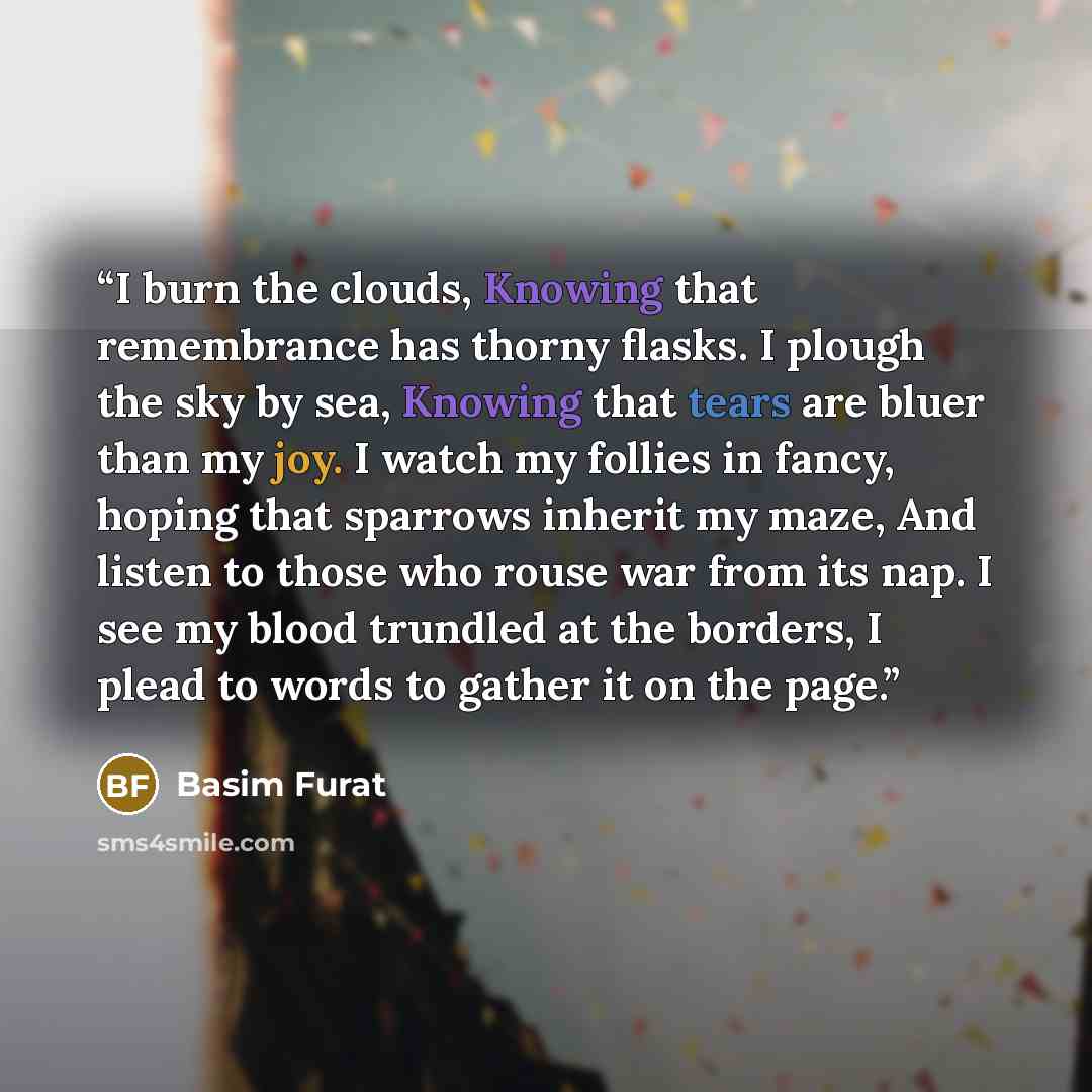 “I burn the clouds, Knowing that remembrance has thorny flasks. I plough the sky by sea, Knowing that tears are bluer than my joy. I watch my follies in fancy, hoping that sparrows inherit my maze, And listen to those who rouse war from its nap. I see my blood trundled at the borders, I plead to…” quote by Basim Furat
