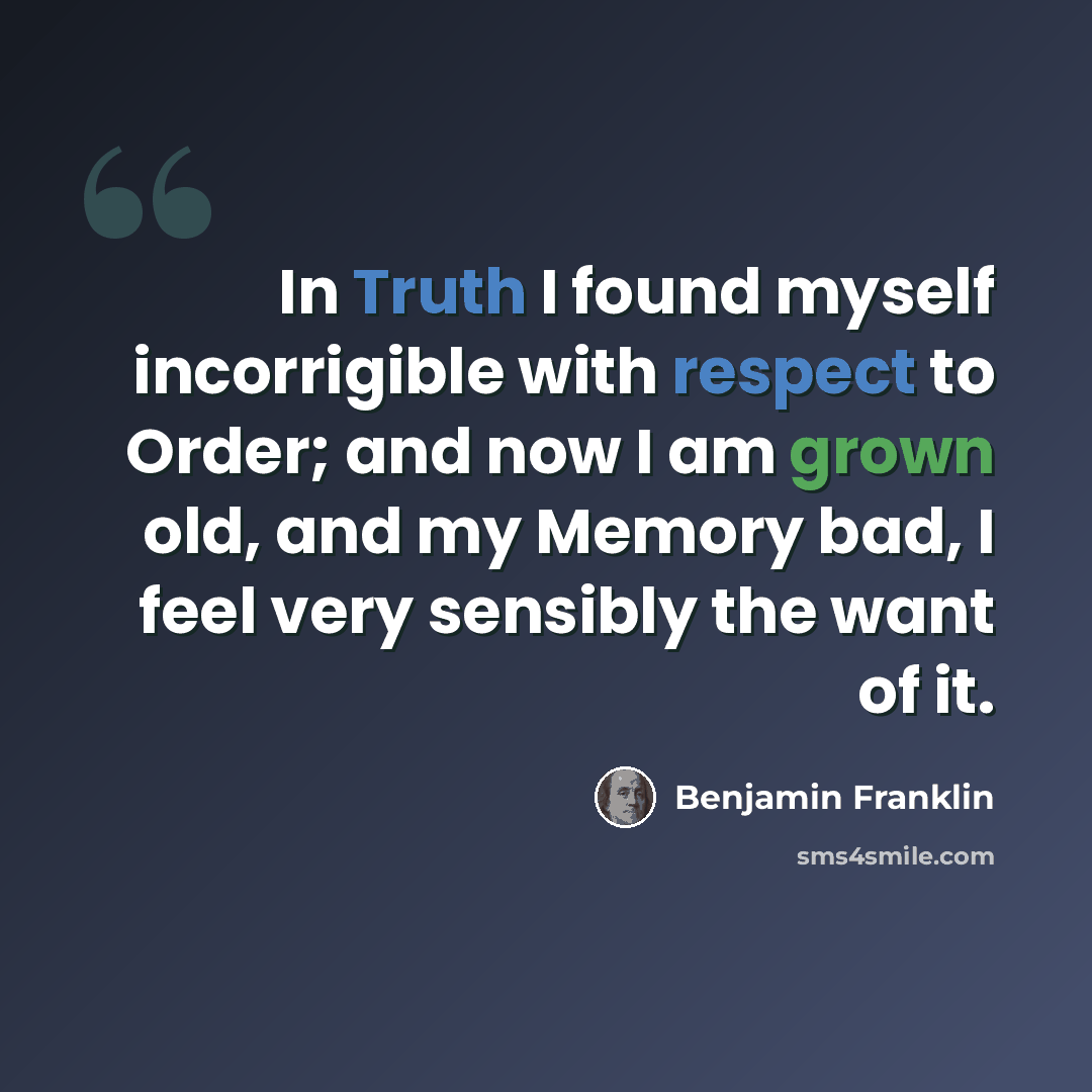 “In Truth I found myself incorrigible with respect to Order; and now I am grown old, and my Memory bad, I feel very sensibly the want of it.” quote by Benjamin Franklin