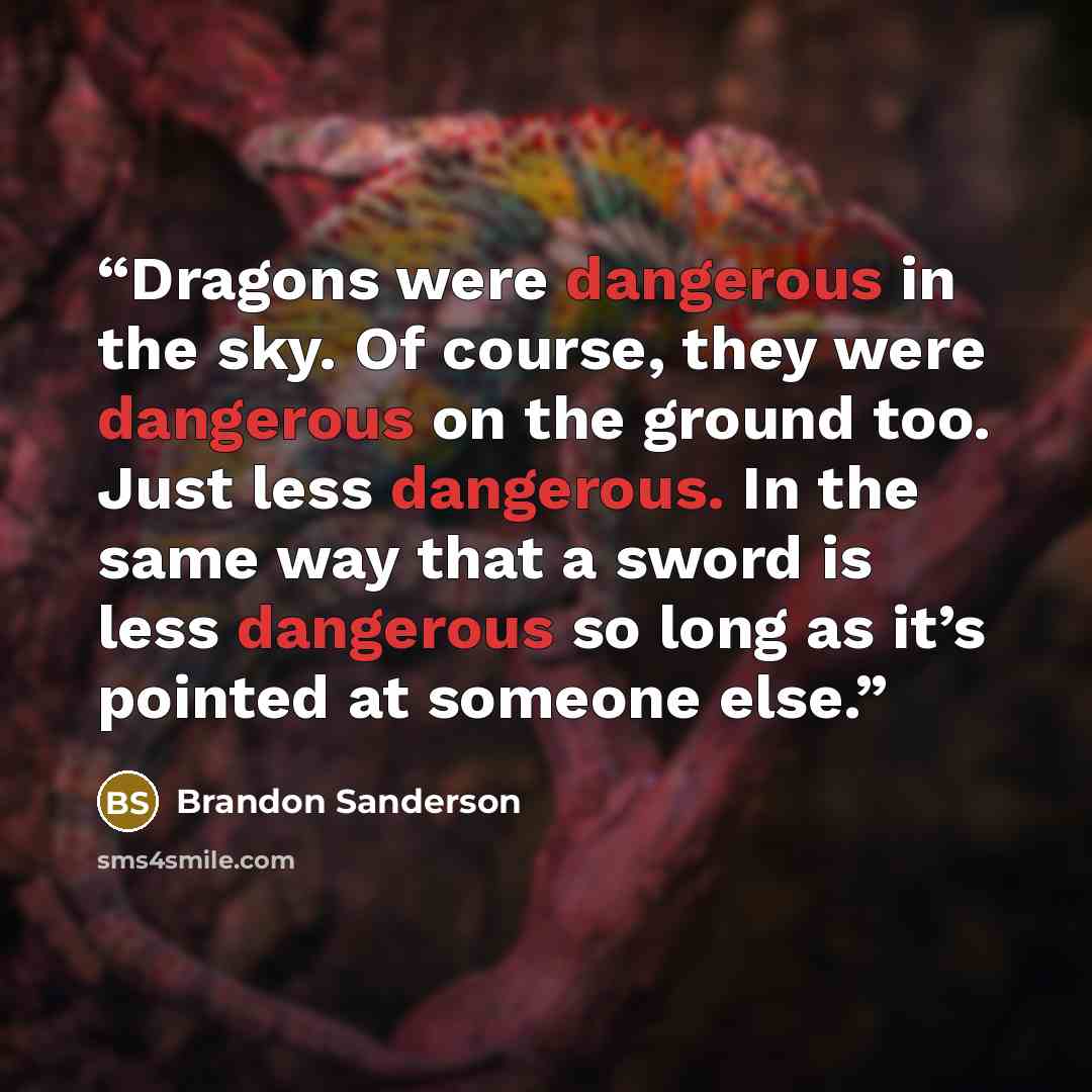“Dragons were dangerous in the sky. Of course, they were dangerous on the ground too. Just less dangerous. In the same way that a sword is less dangerous so long as it’s pointed at someone else.” quote by Brandon Sanderson