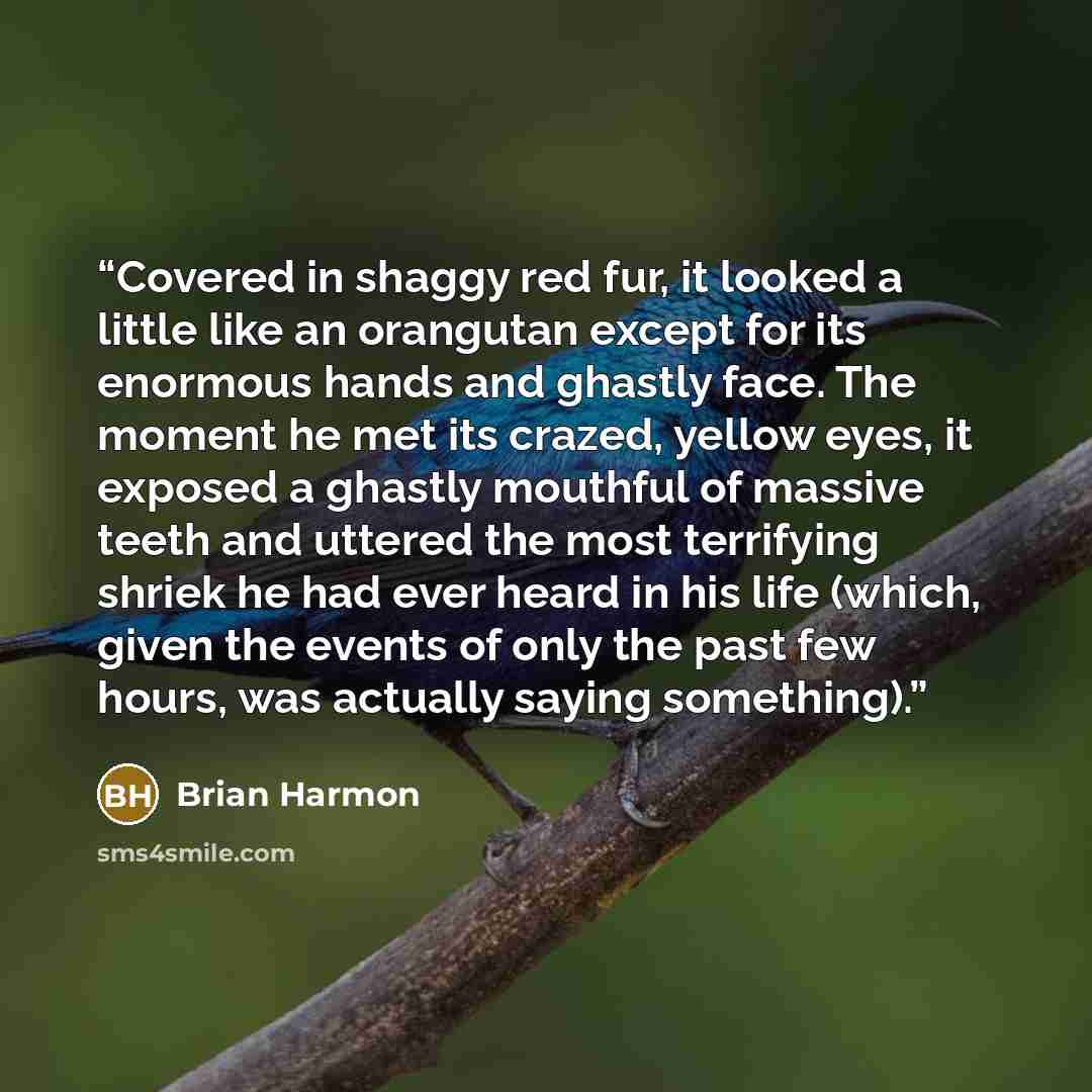 “Covered in shaggy red fur, it looked a little like an orangutan except for its enormous hands and ghastly face. The moment he met its crazed, yellow eyes, it exposed a ghastly mouthful of massive teeth and uttered the most terrifying shriek he had ever heard in his life (which, given the events of…” quote by Brian Harmon