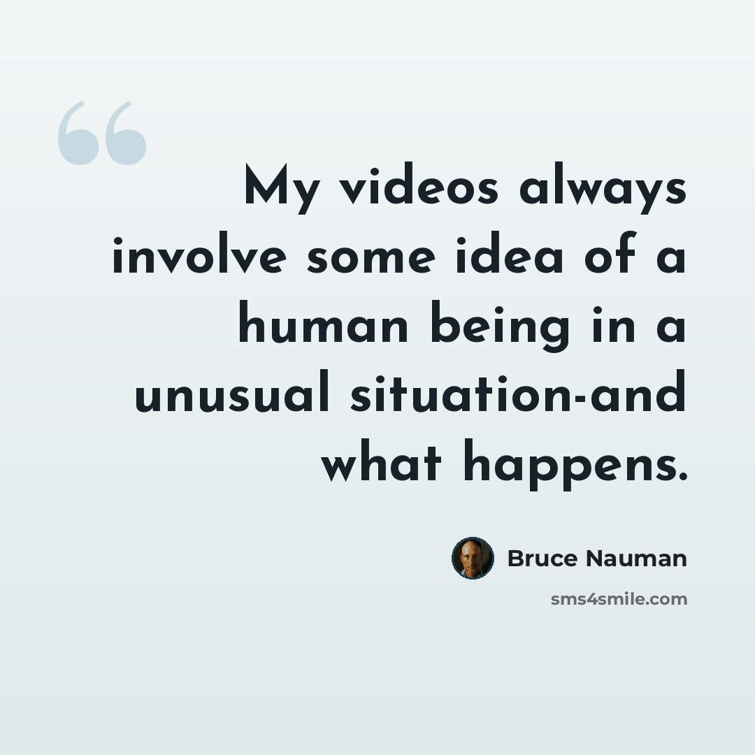 “My videos always involve some idea of a human being in a unusual situation-and what happens.” quote by Bruce Nauman