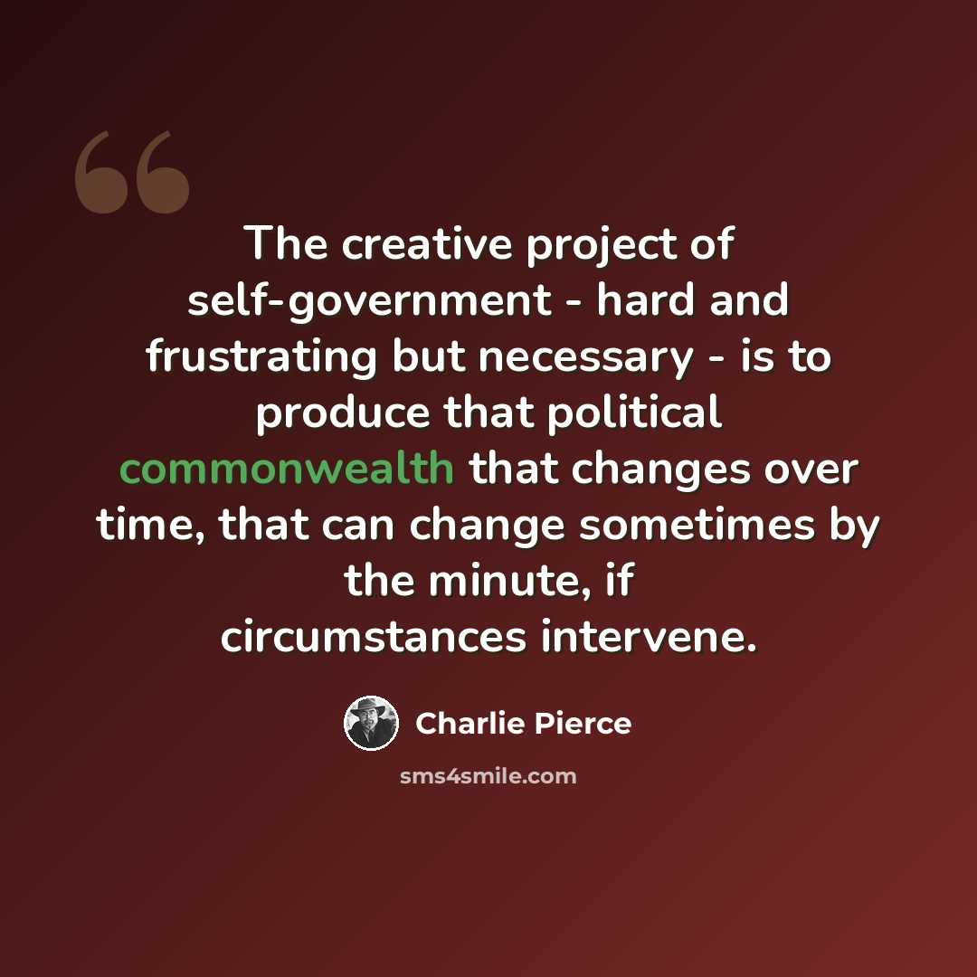 “The creative project of self-government - hard and frustrating but necessary - is to produce that political commonwealth that changes over time, that can change sometimes by the minute, if circumstances intervene.” quote by Charlie Pierce
