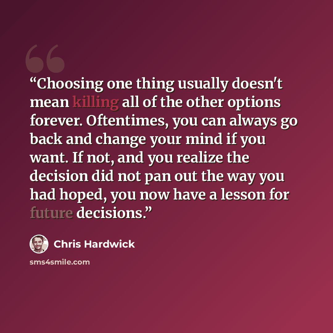 “Choosing one thing usually doesn't mean killing all of the other options forever. Oftentimes, you can always go back and change your mind if you want. If not, and you realize the decision did not pan out the way you had hoped, you now have a lesson for future decisions.” quote by Chris Hardwick