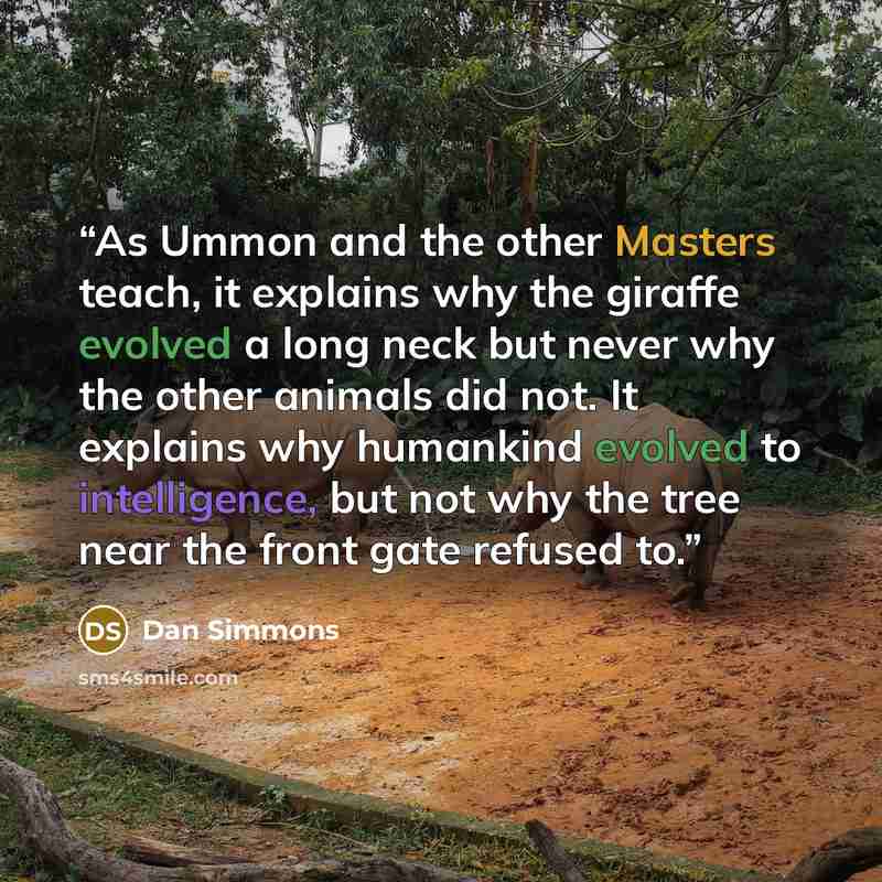“As Ummon and the other Masters teach, it explains why the giraffe evolved a long neck but never why the other animals did not. It explains why humankind evolved to intelligence, but not why the tree near the front gate refused to.” quote by Dan Simmons
