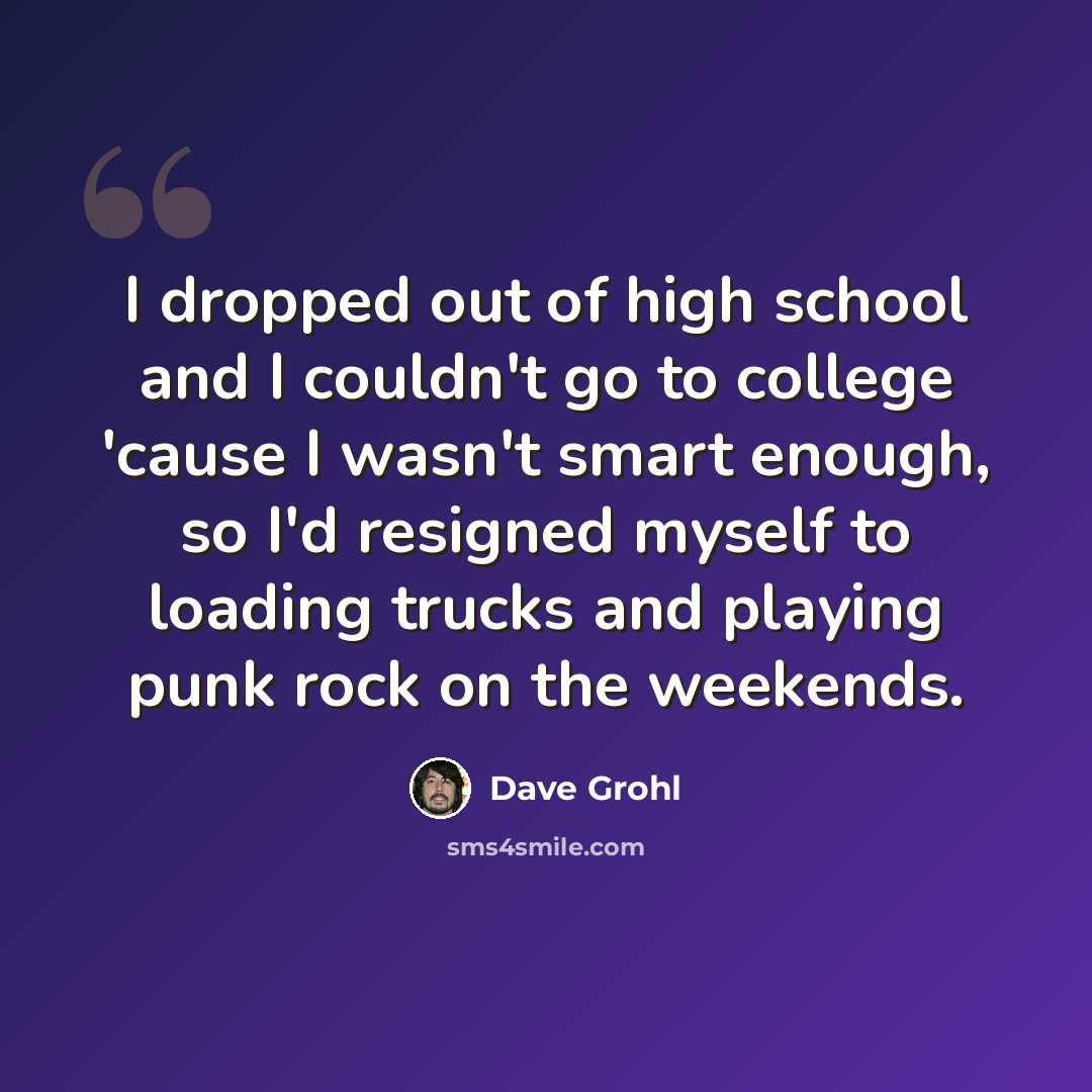 “I dropped out of high school and I couldn't go to college 'cause I wasn't smart enough, so I'd resigned myself to loading trucks and playing punk rock on the weekends.” quote by Dave Grohl