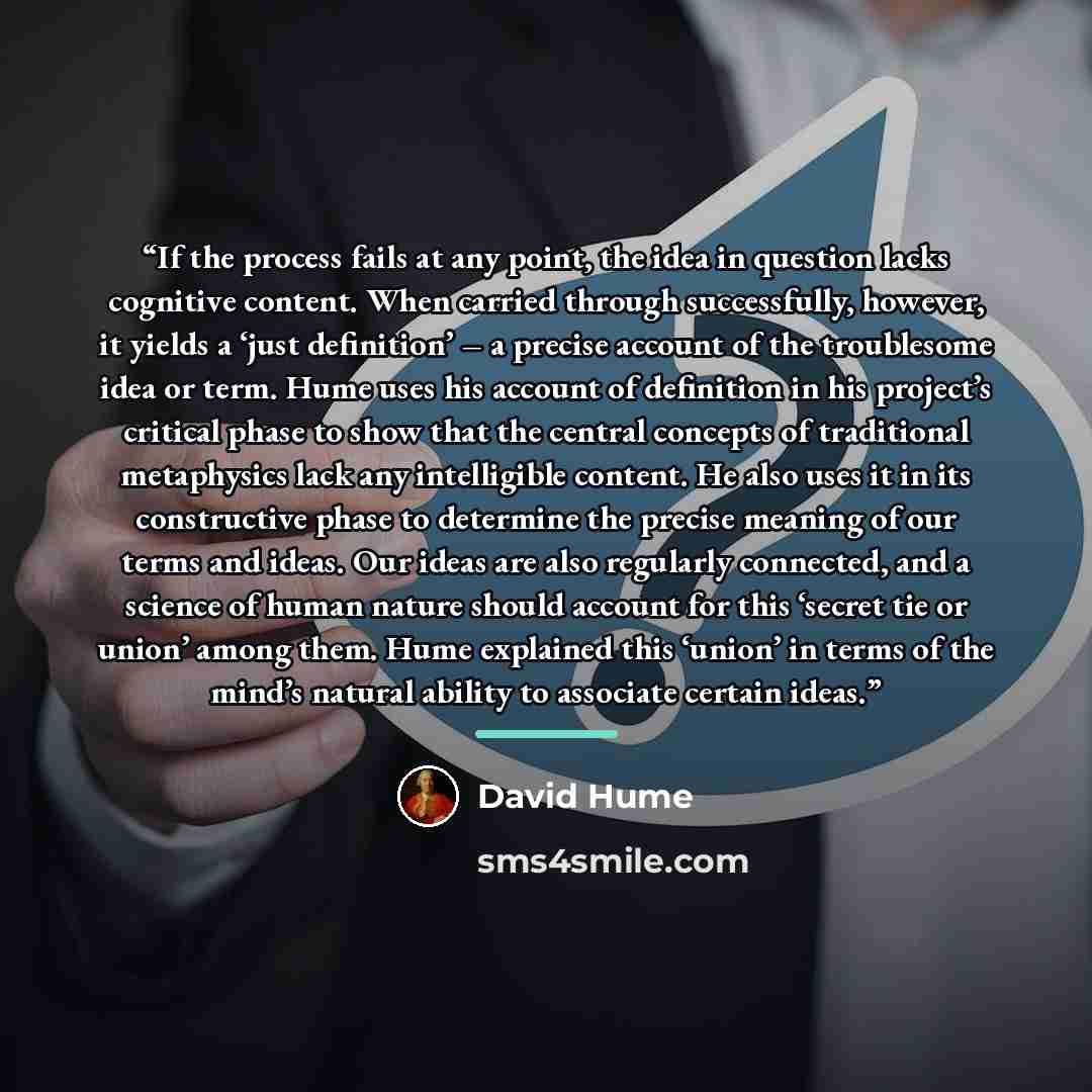 “If the process fails at any point, the idea in question lacks cognitive content. When carried through successfully, however, it yields a ‘just definition’ – a precise account of the troublesome idea or term. Hume uses his account of definition in his project’s critical phase to show that the…” quote by David Hume