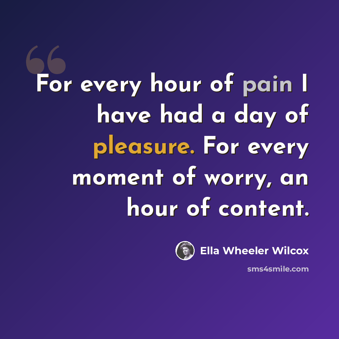 “For every hour of pain I have had a day of pleasure. For every moment of worry, an hour of content.” quote by Ella Wheeler Wilcox