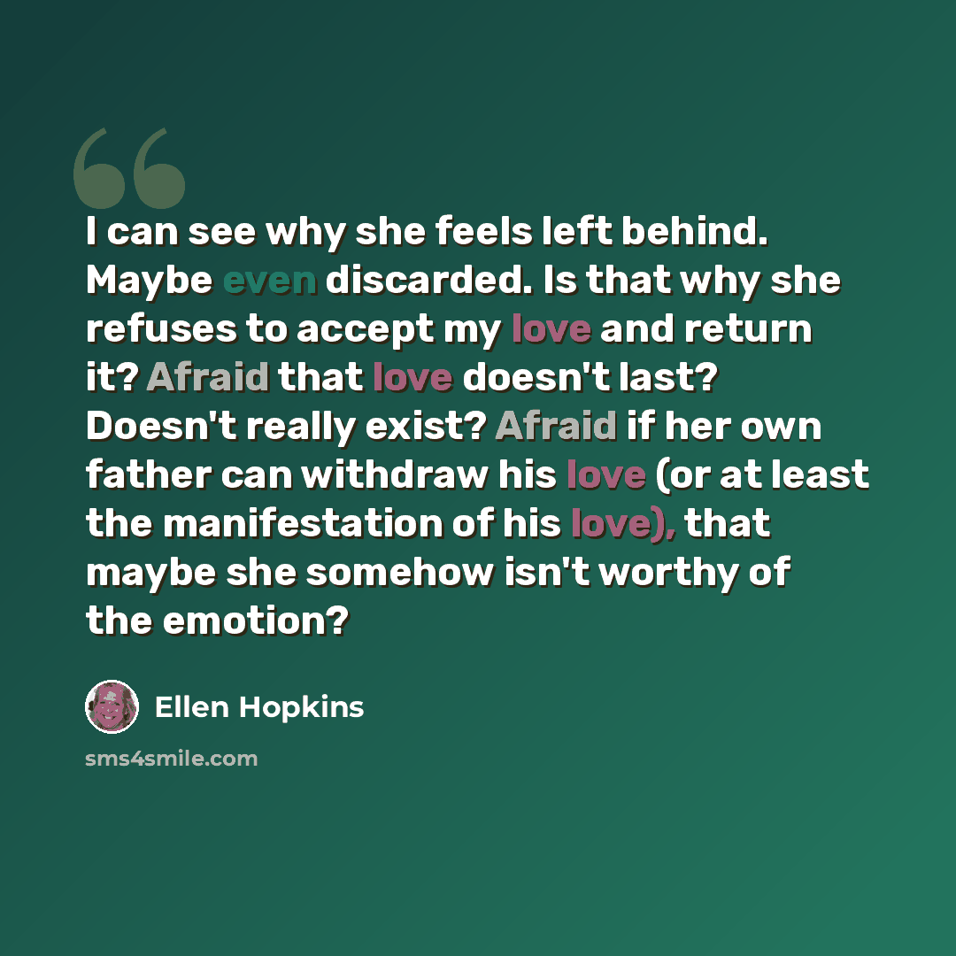 “I can see why she feels left behind. Maybe even discarded. Is that why she refuses to accept my love and return it? Afraid that love doesn't last? Doesn't really exist? Afraid if her own father can withdraw his love (or at least the manifestation of his love), that maybe she somehow isn't worthy…” quote by Ellen Hopkins