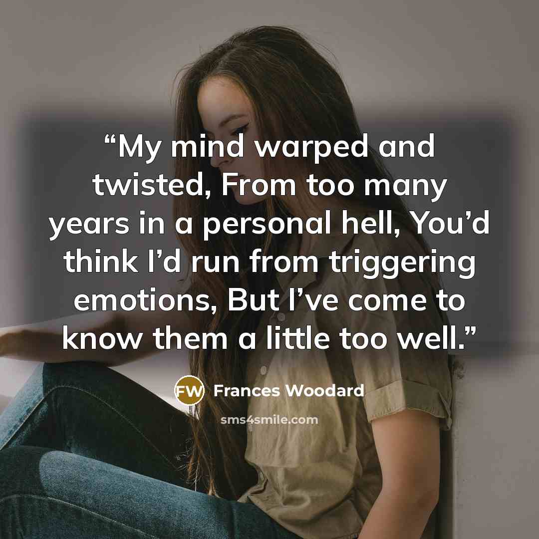 “My mind warped and twisted, From too many years in a personal hell, You’d think I’d run from triggering emotions, But I’ve come to know them a little too well.” quote by Frances Woodard