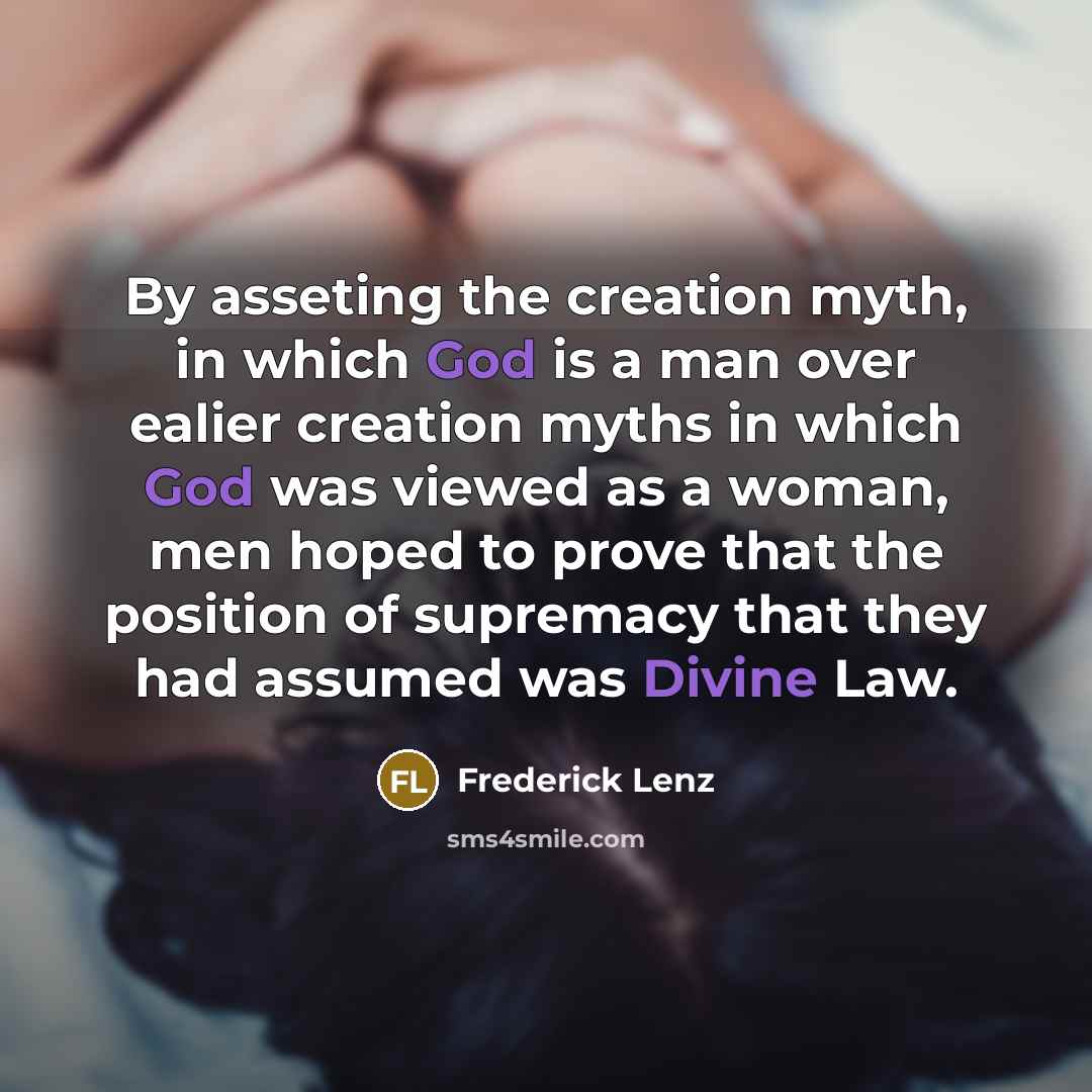 “By asseting the creation myth, in which God is a man over ealier creation myths in which God was viewed as a woman, men hoped to prove that the position of supremacy that they had assumed was Divine Law.” quote by Frederick Lenz