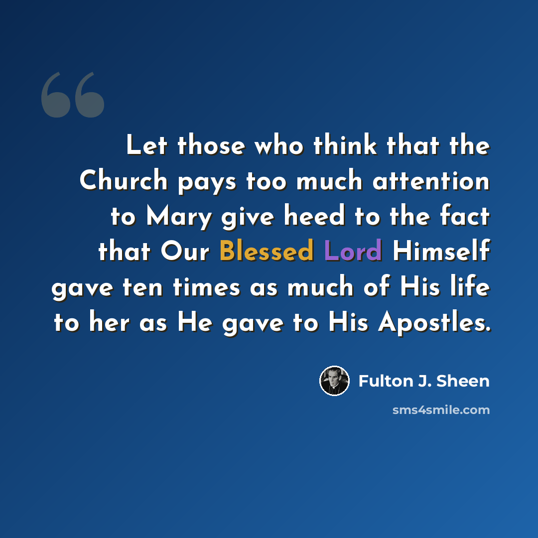 “Let those who think that the Church pays too much attention to Mary give heed to the fact that Our Blessed Lord Himself gave ten times as much of His life to her as He gave to His Apostles.” quote by Fulton J. Sheen