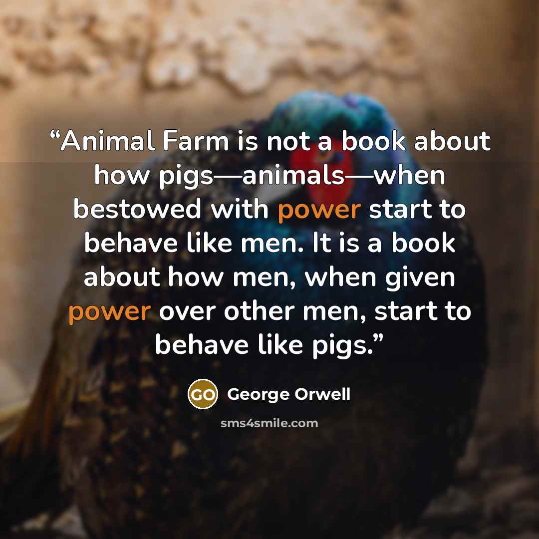 “Animal Farm is not a book about how pigs—animals—when bestowed with power start to behave like men. It is a book about how men, when given power over other men, start to behave like pigs.” quote by George Orwell