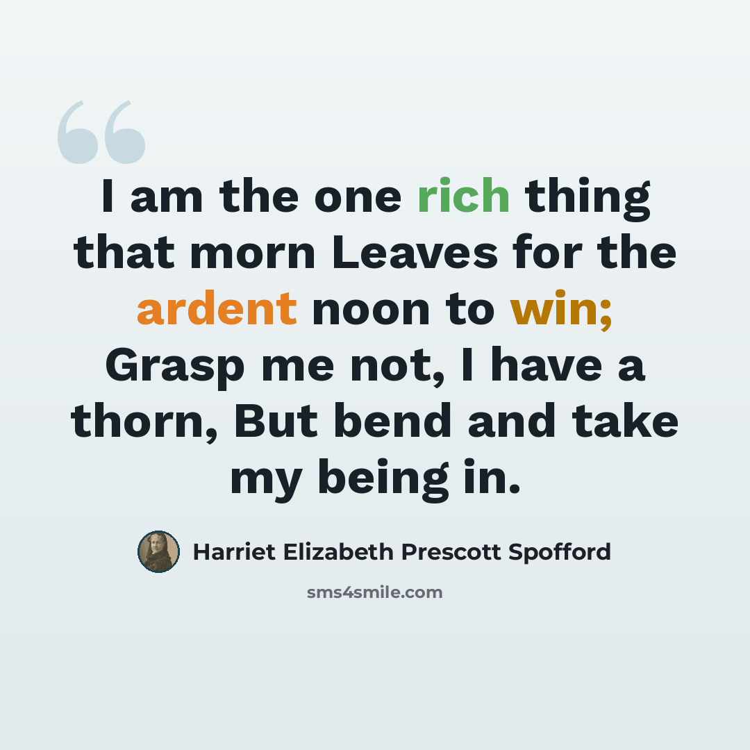 “I am the one rich thing that morn Leaves for the ardent noon to win; Grasp me not, I have a thorn, But bend and take my being in.” quote by Harriet Elizabeth Prescott Spofford