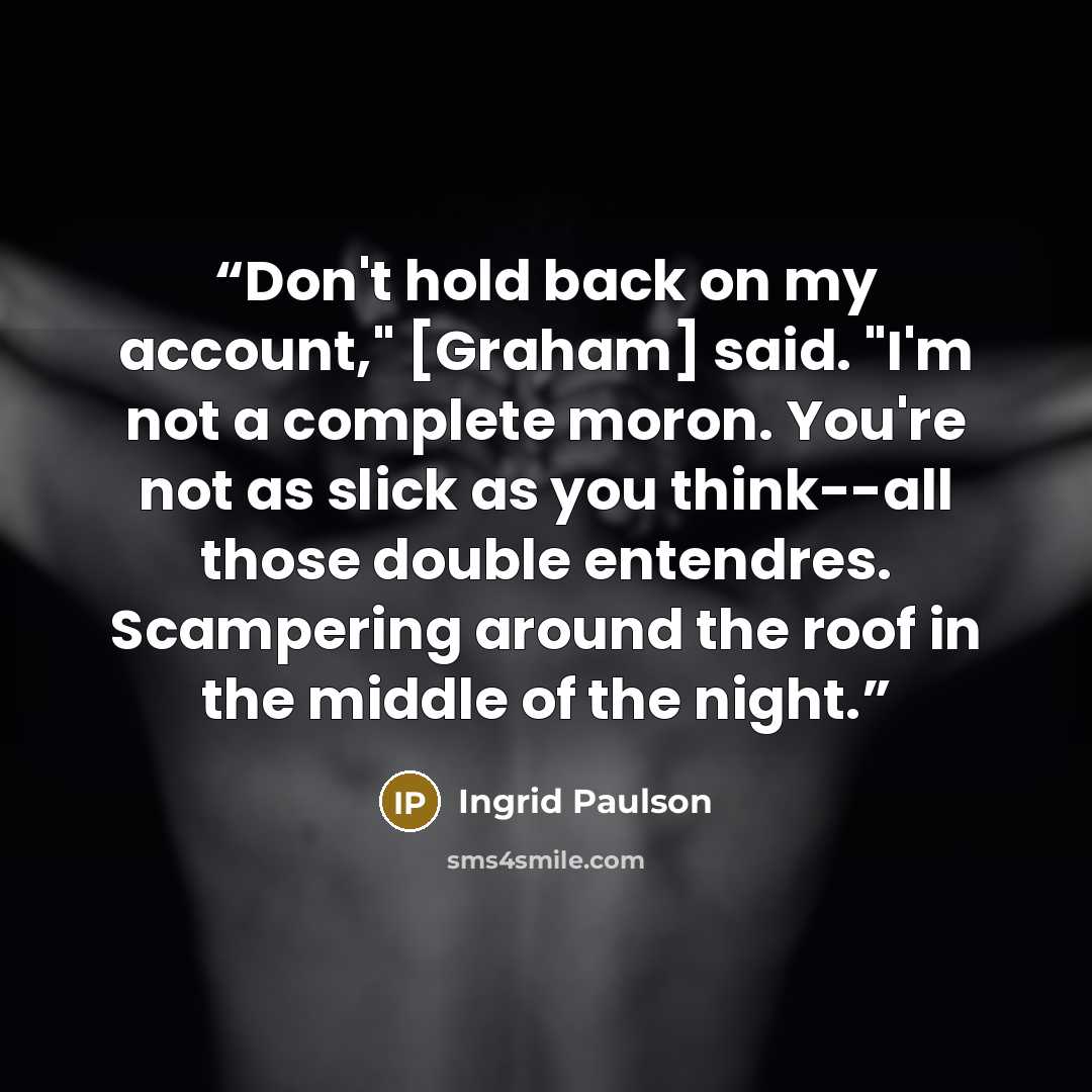 “Don't hold back on my account," [Graham] said. "I'm not a complete moron. You're not as slick as you think--all those double entendres. Scampering around the roof in the middle of the night.” quote by Ingrid Paulson