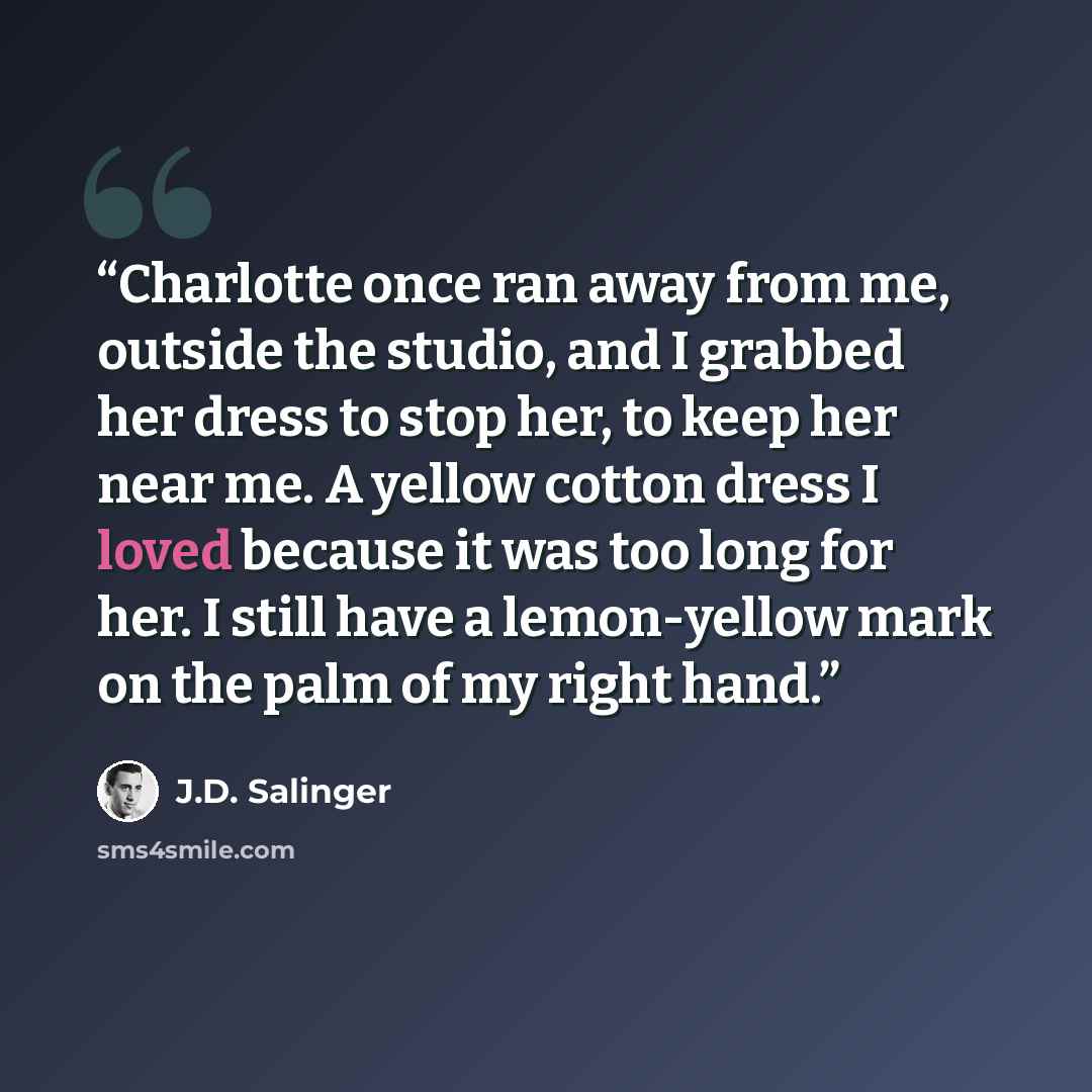 “Charlotte once ran away from me, outside the studio, and I grabbed her dress to stop her, to keep her near me. A yellow cotton dress I loved because it was too long for her. I still have a lemon-yellow mark on the palm of my right hand.” quote by J.D. Salinger