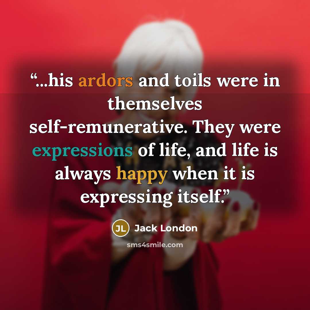 “...his ardors and toils were in themselves self-remunerative. They were expressions of life, and life is always happy when it is expressing itself.” quote by Jack London