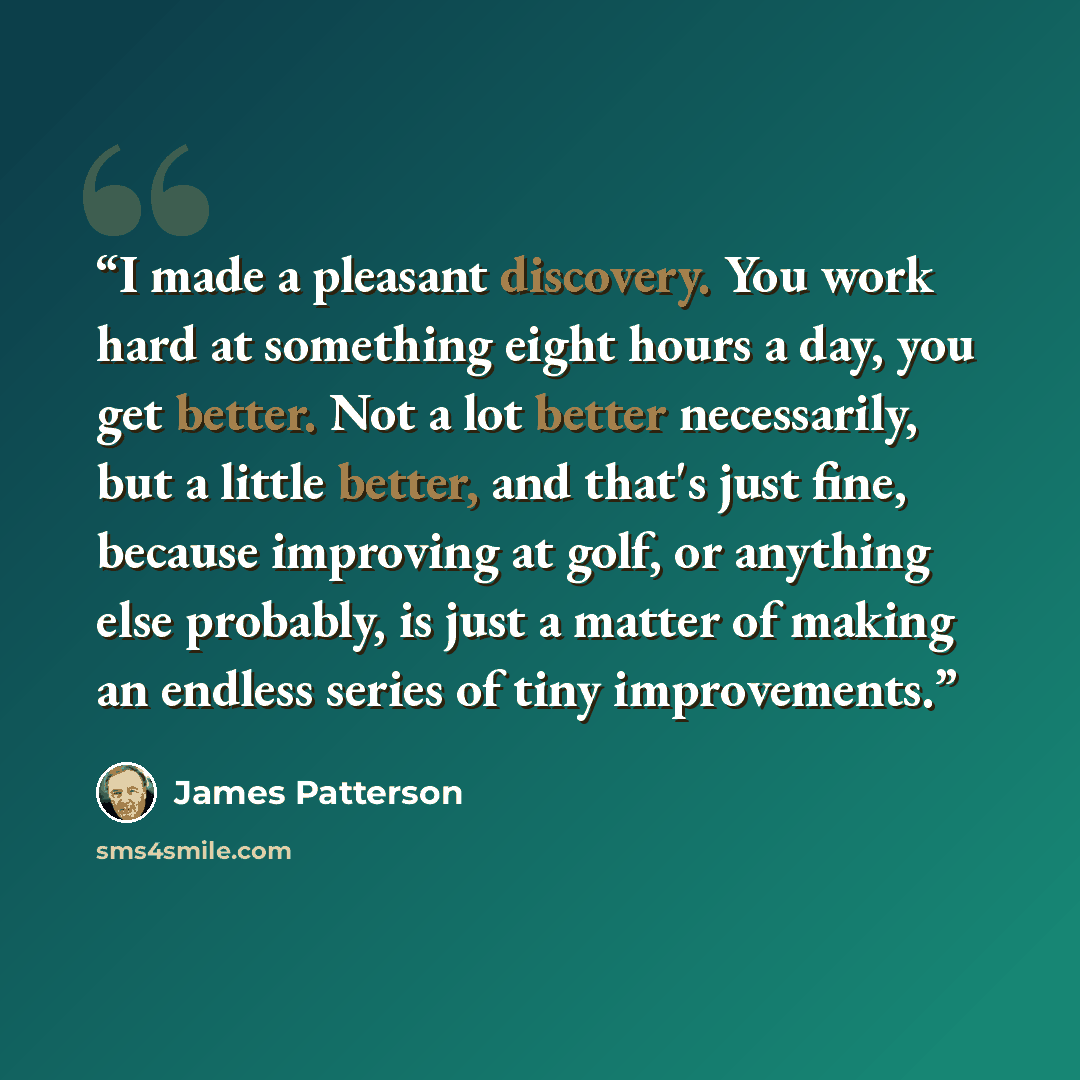 “I made a pleasant discovery. You work hard at something eight hours a day, you get better. Not a lot better necessarily, but a little better, and that's just fine, because improving at golf, or anything else probably, is just a matter of making an endless series of tiny improvements.” quote by James Patterson