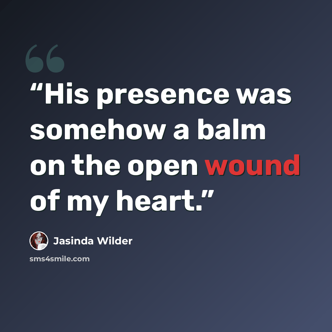 “His presence was somehow a balm on the open wound of my heart.” quote by Jasinda Wilder