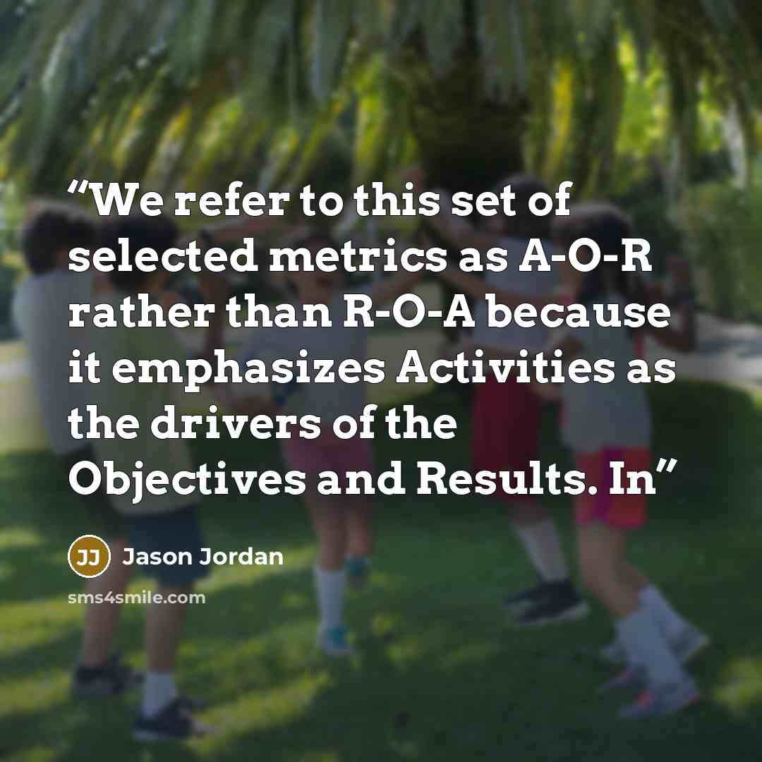 “We refer to this set of selected metrics as A-O-R rather than R-O-A because it emphasizes Activities as the drivers of the Objectives and Results. In” quote by Jason Jordan