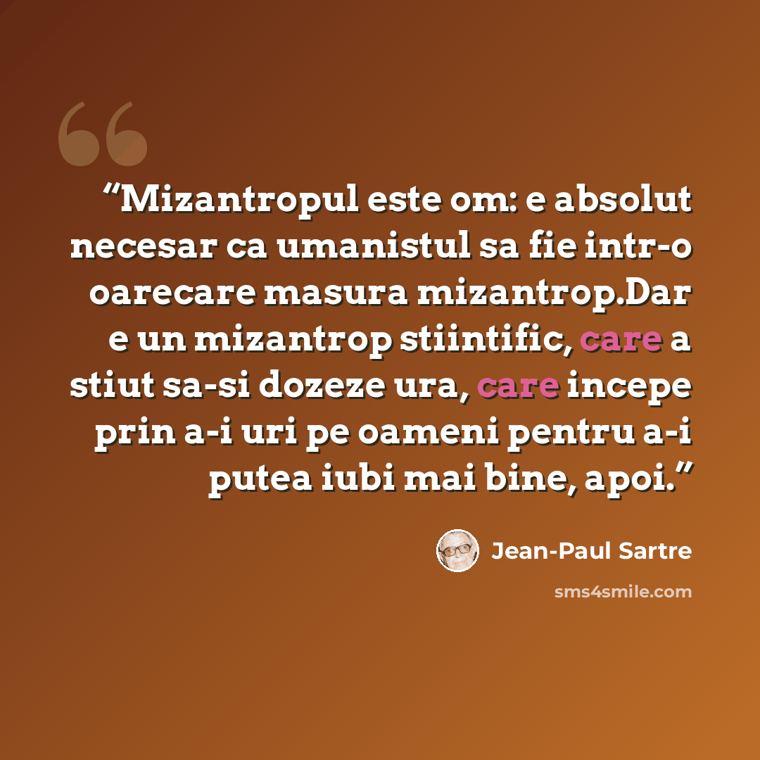 “Mizantropul este om: e absolut necesar ca umanistul sa fie intr-o oarecare masura mizantrop.Dar e un mizantrop stiintific, care a stiut sa-si dozeze ura, care incepe prin a-i uri pe oameni pentru a-i putea iubi mai bine, apoi.” quote by Jean-Paul Sartre