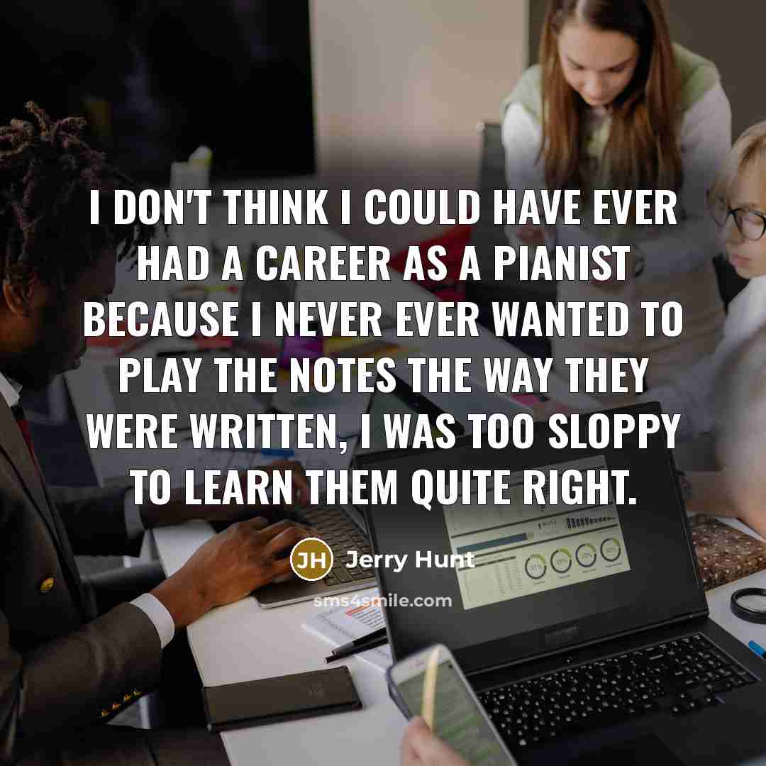 “I don't think I could have ever had a career as a pianist because I never ever wanted to play the notes the way they were written, I was too sloppy to learn them quite right.” quote by Jerry Hunt