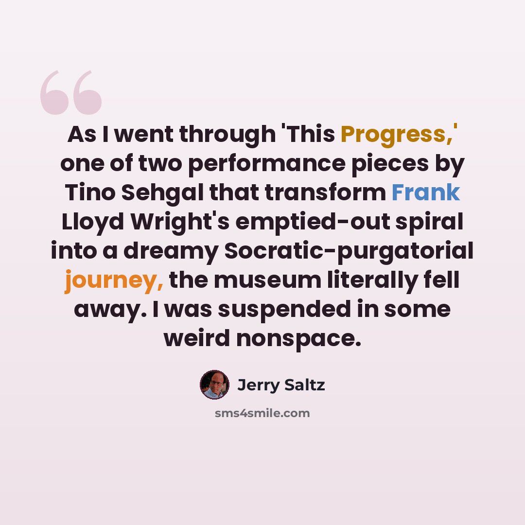 “As I went through 'This Progress,' one of two performance pieces by Tino Sehgal that transform Frank Lloyd Wright's emptied-out spiral into a dreamy Socratic-purgatorial journey, the museum literally fell away. I was suspended in some weird nonspace.” quote by Jerry Saltz