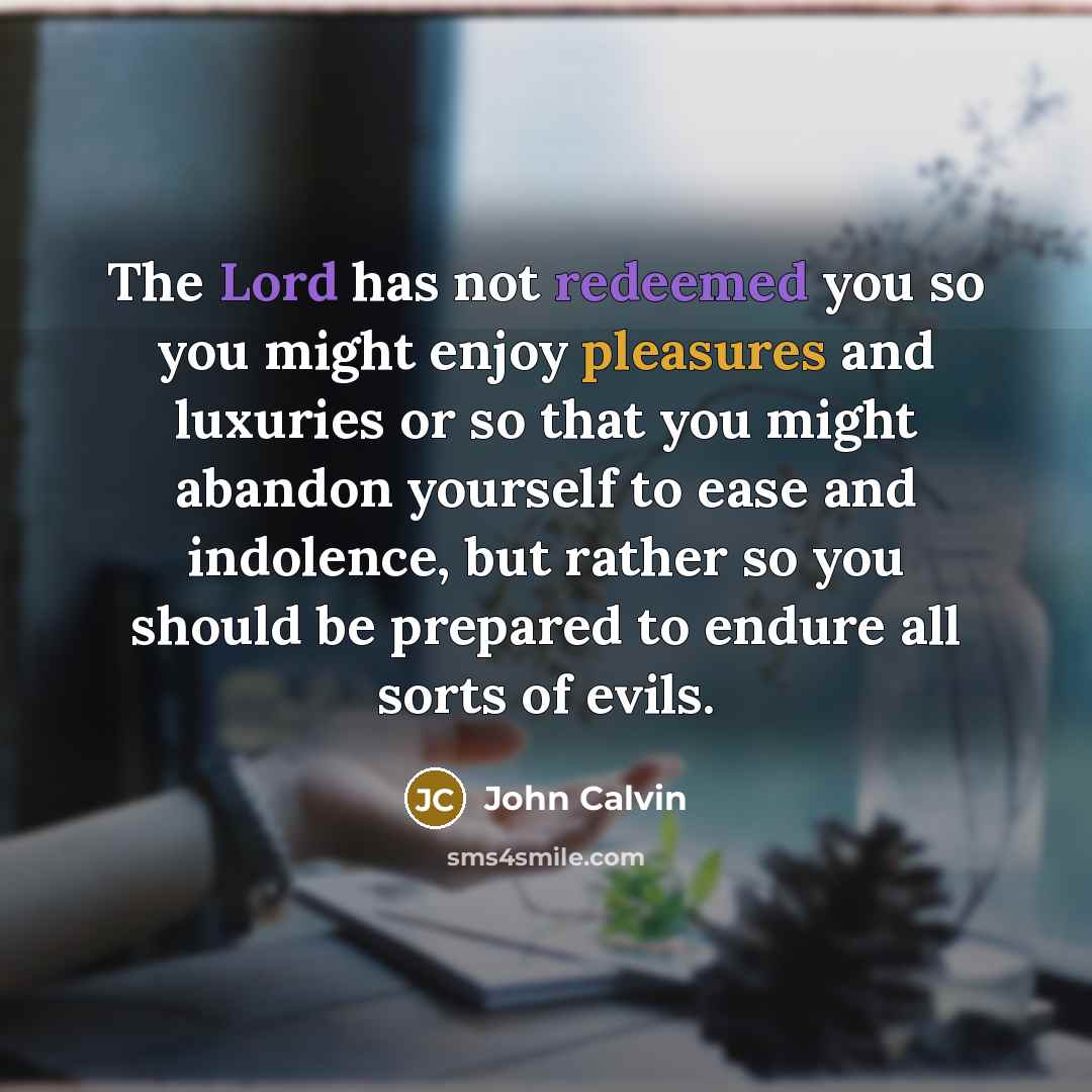 “The Lord has not redeemed you so you might enjoy pleasures and luxuries or so that you might abandon yourself to ease and indolence, but rather so you should be prepared to endure all sorts of evils.” quote by John Calvin