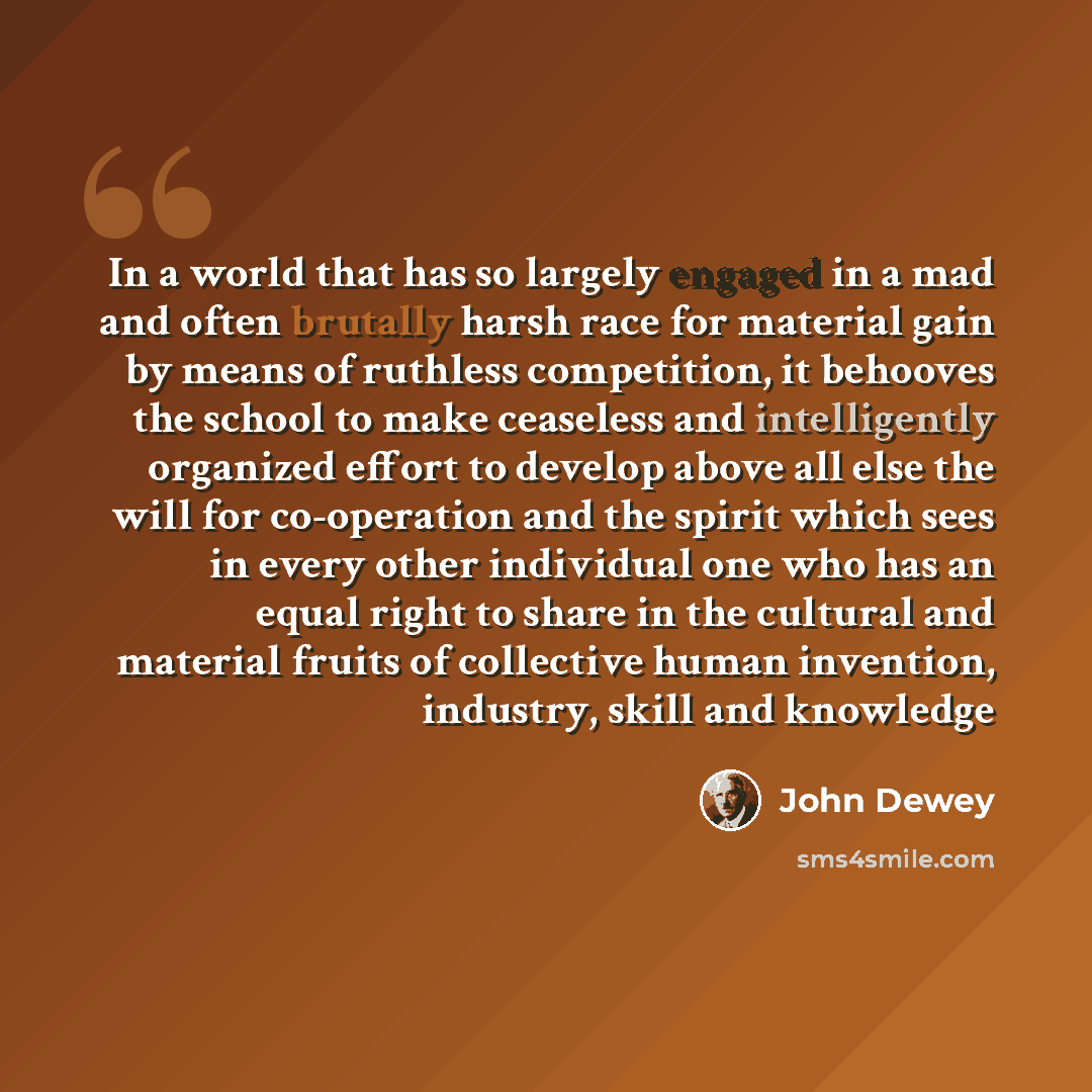 “In a world that has so largely engaged in a mad and often brutally harsh race for material gain by means of ruthless competition, it behooves the school to make ceaseless and intelligently organized effort to develop above all else the will for co-operation and the spirit which sees in every other…” quote by John Dewey