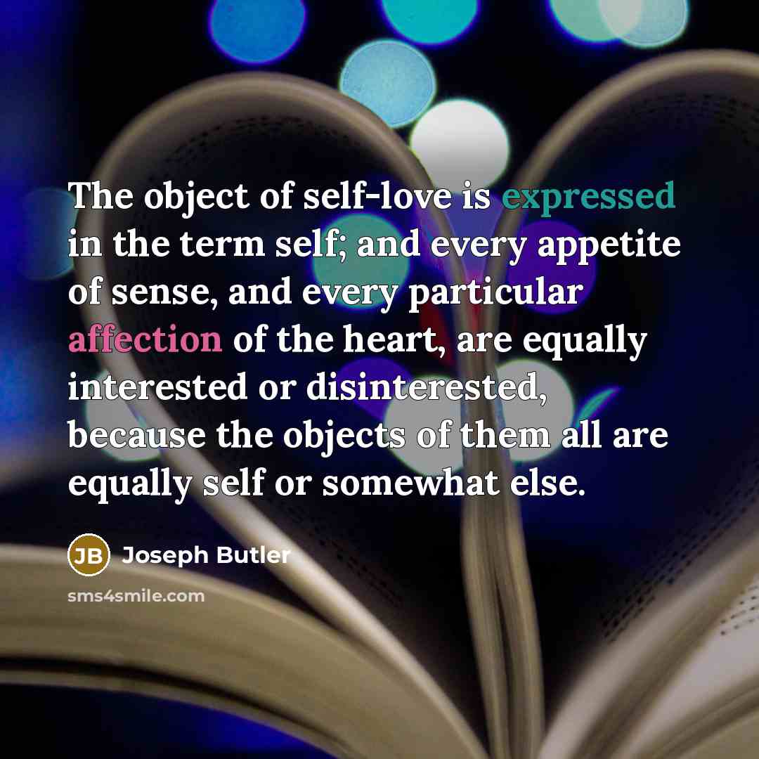 “The object of self-love is expressed in the term self; and every appetite of sense, and every particular affection of the heart, are equally interested or disinterested, because the objects of them all are equally self or somewhat else.” quote by Joseph Butler