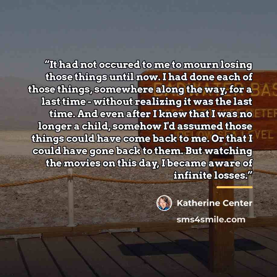“It had not occured to me to mourn losing those things until now. I had done each of those things, somewhere along the way, for a last time - without realizing it was the last time. And even after I knew that I was no longer a child, somehow I'd assumed those things could have come back to me. Or…” quote by Katherine Center