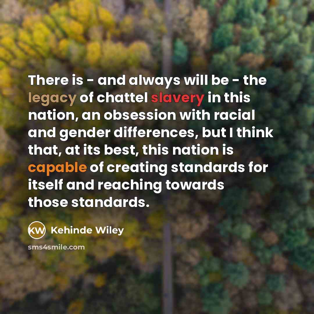 “There is - and always will be - the legacy of chattel slavery in this nation, an obsession with racial and gender differences, but I think that, at its best, this nation is capable of creating standards for itself and reaching towards those standards.” quote by Kehinde Wiley