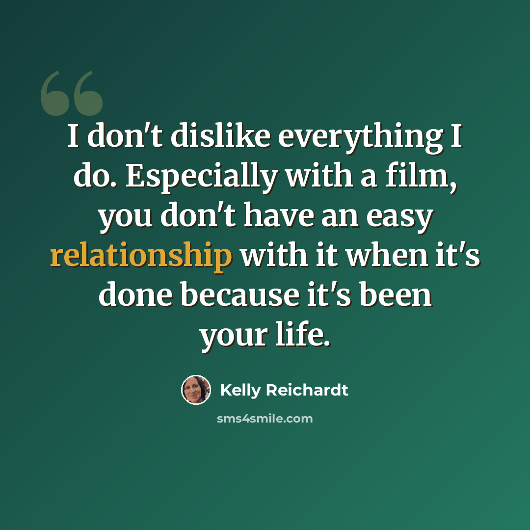“I don't dislike everything I do. Especially with a film, you don't have an easy relationship with it when it's done because it's been your life.” quote by Kelly Reichardt
