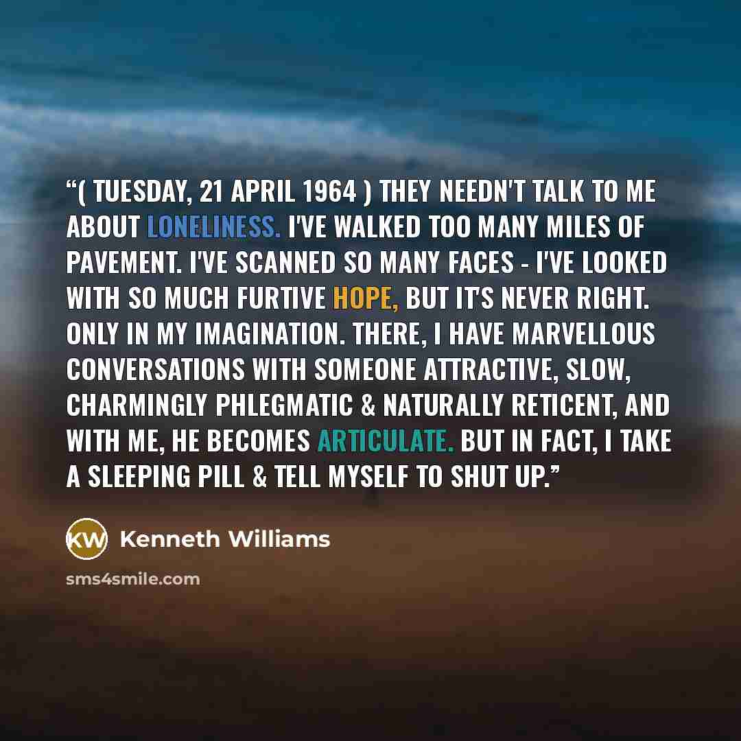 “( Tuesday, 21 April 1964 ) They needn't talk to me about loneliness. I've walked too many miles of pavement. I've scanned so many faces - I've looked with so much furtive hope, but it's never right. Only in my imagination. There, I have marvellous conversations with someone attractive, slow…” quote by Kenneth Williams
