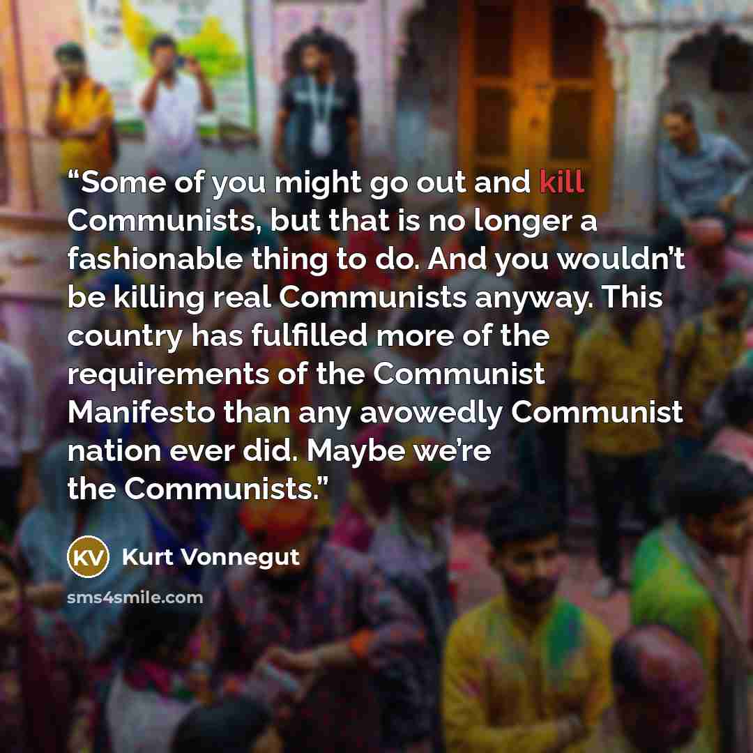 “Some of you might go out and kill Communists, but that is no longer a fashionable thing to do. And you wouldn’t be killing real Communists anyway. This country has fulfilled more of the requirements of the Communist Manifesto than any avowedly Communist nation ever did. Maybe we’re the Communists.” quote by Kurt Vonnegut