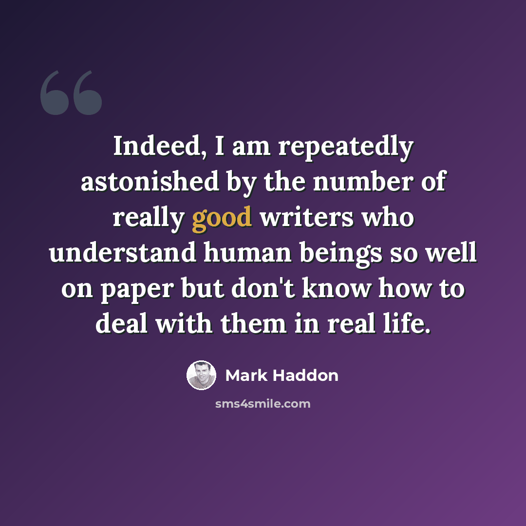 “Indeed, I am repeatedly astonished by the number of really good writers who understand human beings so well on paper but don't know how to deal with them in real life.” quote by Mark Haddon