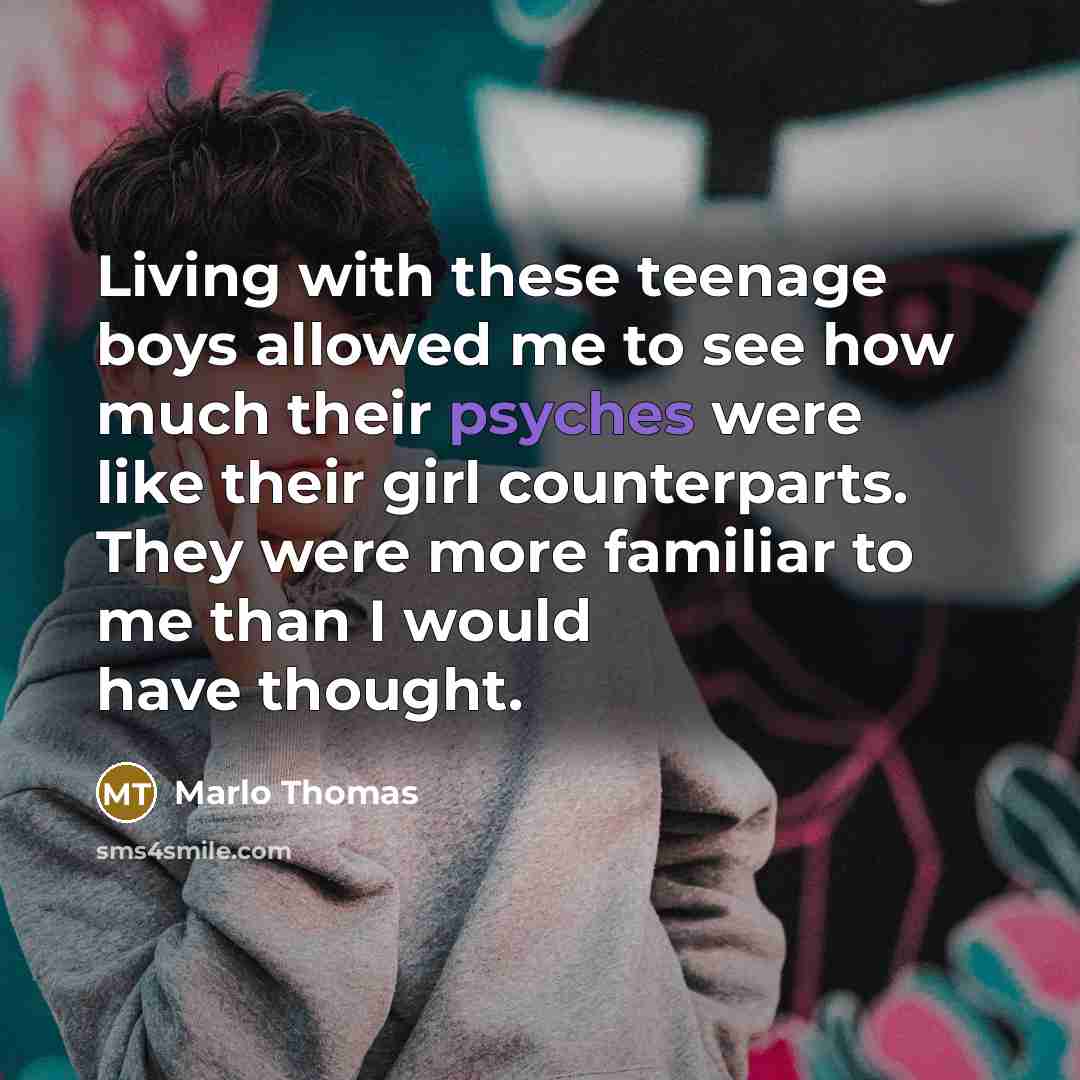 “Living with these teenage boys allowed me to see how much their psyches were like their girl counterparts. They were more familiar to me than I would have thought.” quote by Marlo Thomas