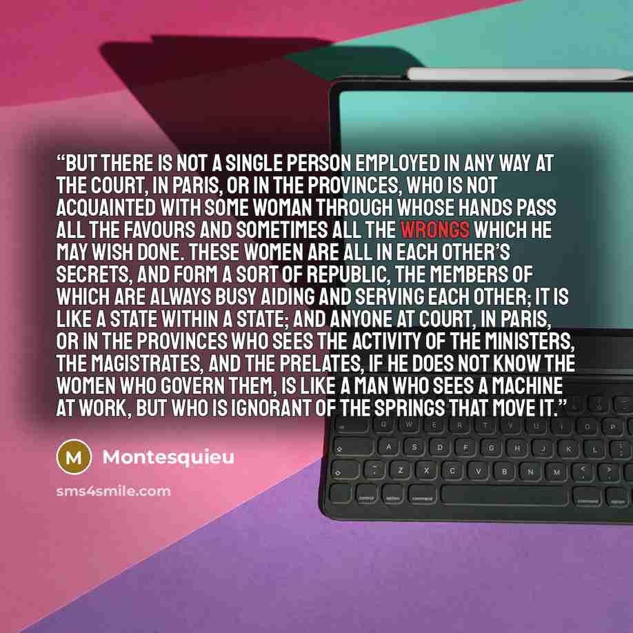 “But there is not a single person employed in any way at the court, in Paris, or in the provinces, who is not acquainted with some woman through whose hands pass all the favours and sometimes all the wrongs which he may wish done. These women are all in each other’s secrets, and form a sort of…” quote by Montesquieu