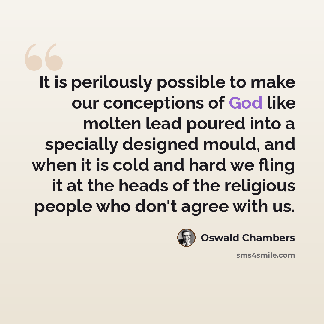 “It is perilously possible to make our conceptions of God like molten lead poured into a specially designed mould, and when it is cold and hard we fling it at the heads of the religious people who don't agree with us.” quote by Oswald Chambers