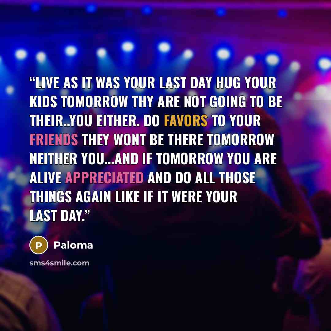 “Live as it was your last day hug your kids tomorrow thy are not going to be their..you either. Do favors to your friends they wont be there tomorrow neither you...and if tomorrow you are alive appreciated and do all those things again like if it were your last day.” quote by Paloma