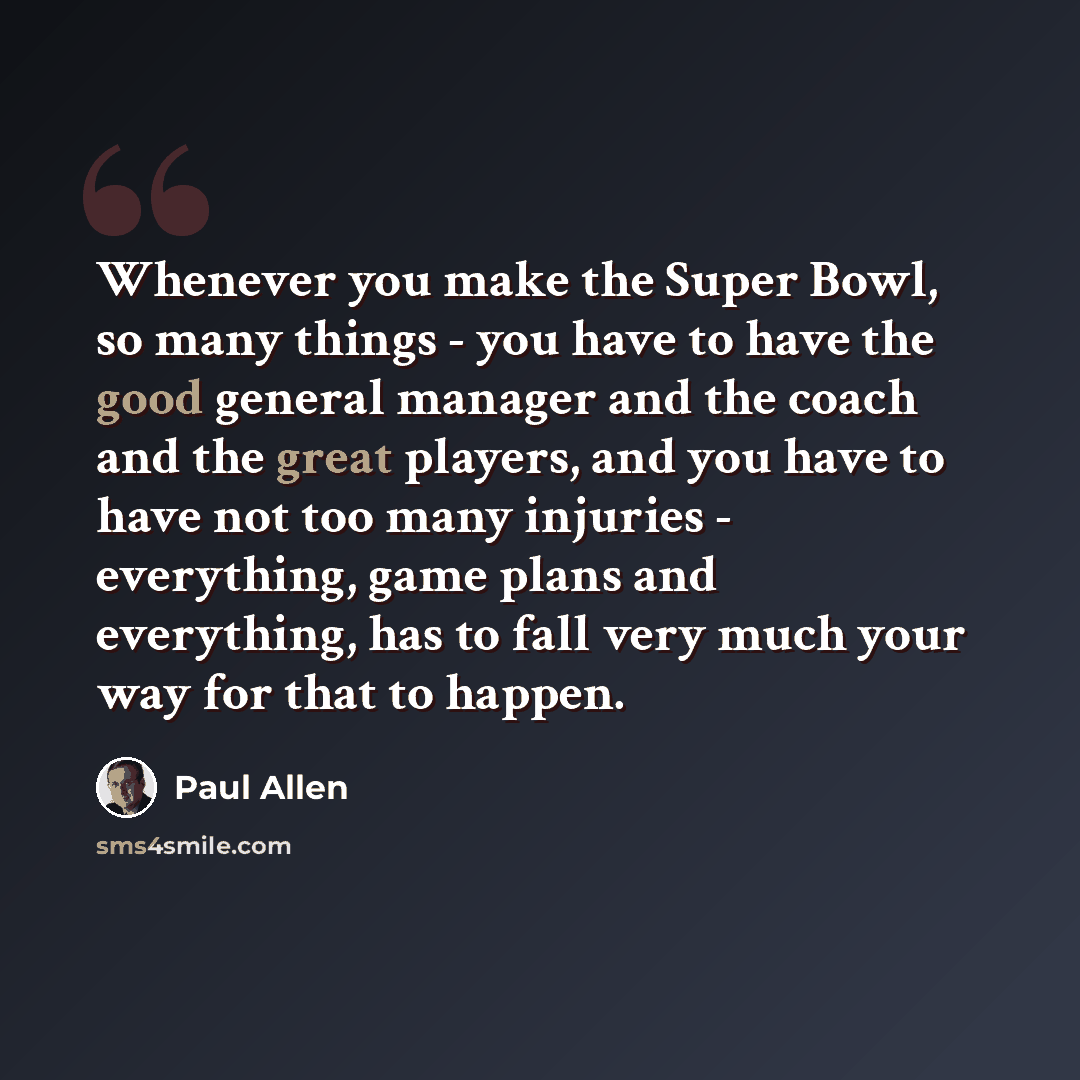 “Whenever you make the Super Bowl, so many things - you have to have the good general manager and the coach and the great players, and you have to have not too many injuries - everything, game plans and everything, has to fall very much your way for that to happen.” quote by Paul Allen