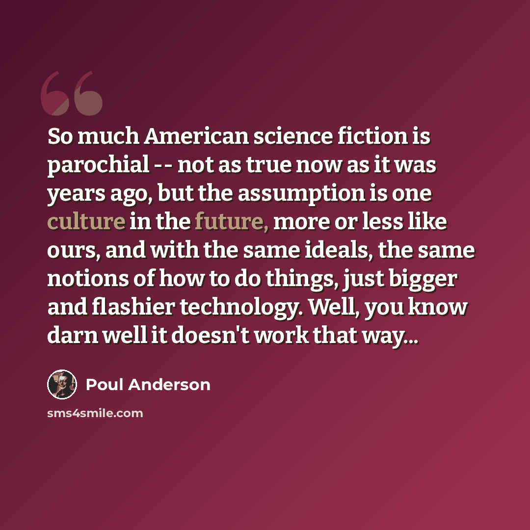 “So much American science fiction is parochial -- not as true now as it was years ago, but the assumption is one culture in the future, more or less like ours, and with the same ideals, the same notions of how to do things, just bigger and flashier technology. Well, you know darn well it doesn't…” quote by Poul Anderson